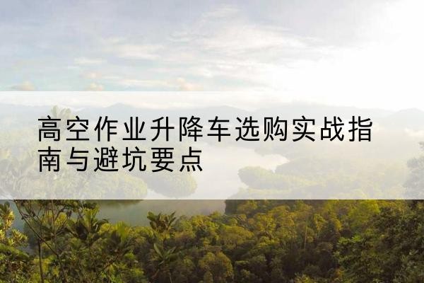 定结升降车怎么选-高空作业升降车选购实战指南与避坑要点