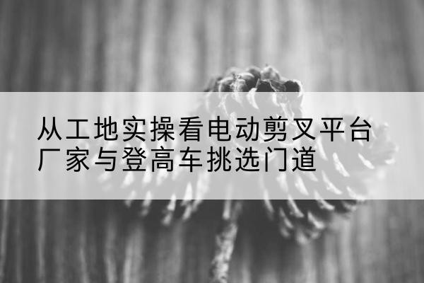 定结电动剪叉升降平台厂家-从工地实操看电动剪叉平台厂家与登高车挑选门道