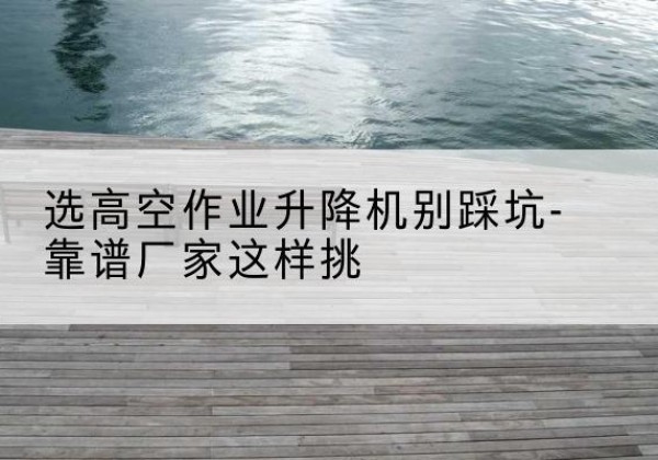 定结剪叉式升降机厂家-选高空作业升降机别踩坑-靠谱厂家这样挑
