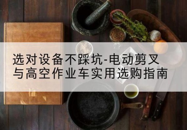 定结电动剪叉升降平台怎么选-选对设备不踩坑-电动剪叉与高空作业车实用选购指南