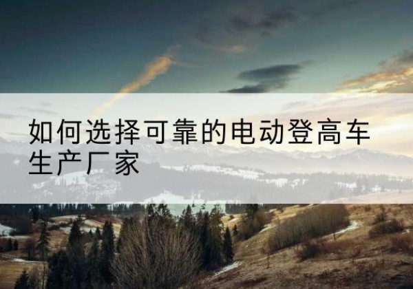定结电动登高车厂家-如何选择可靠的电动登高车生产厂家
