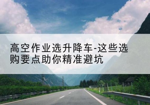 定结升降车厂家-高空作业选升降车-这些选购要点助你*避坑