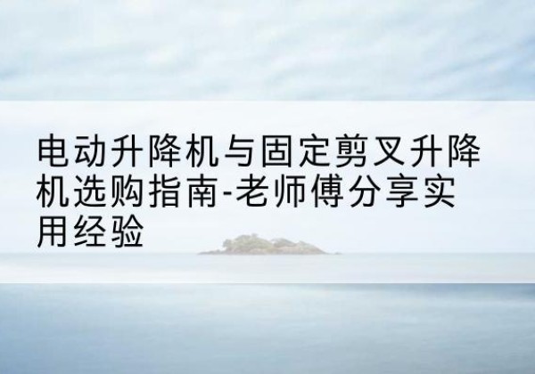 定结电动升降机怎么选-电动升降机与固定剪叉升降机选购指南-老师傅分享实用经验