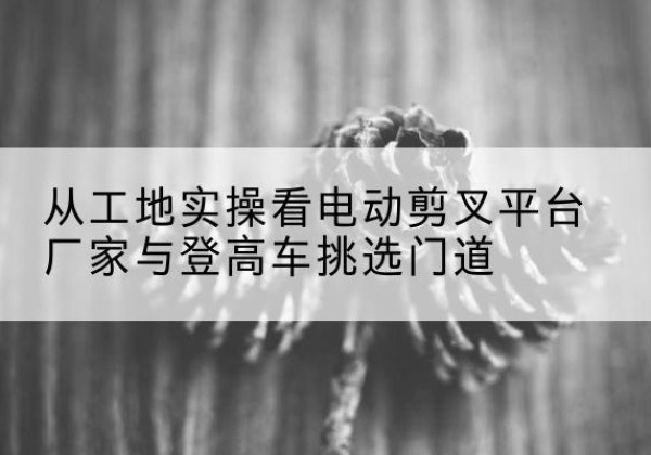 定结电动剪叉升降平台厂家-从工地实操看电动剪叉平台厂家与登高车挑选门道