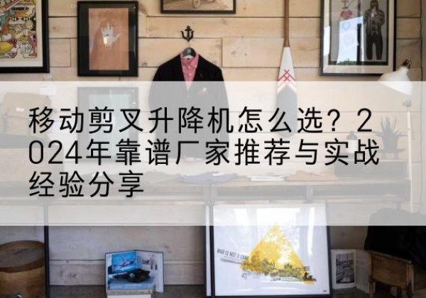定结升降平台厂家推荐-移动剪叉升降机怎么选？2024年靠谱厂家推荐与实战经验分享