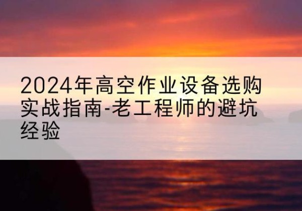 定结高空作业升降机厂家推荐-2024年高空作业设备选购实战指南-老工程师的避坑经验